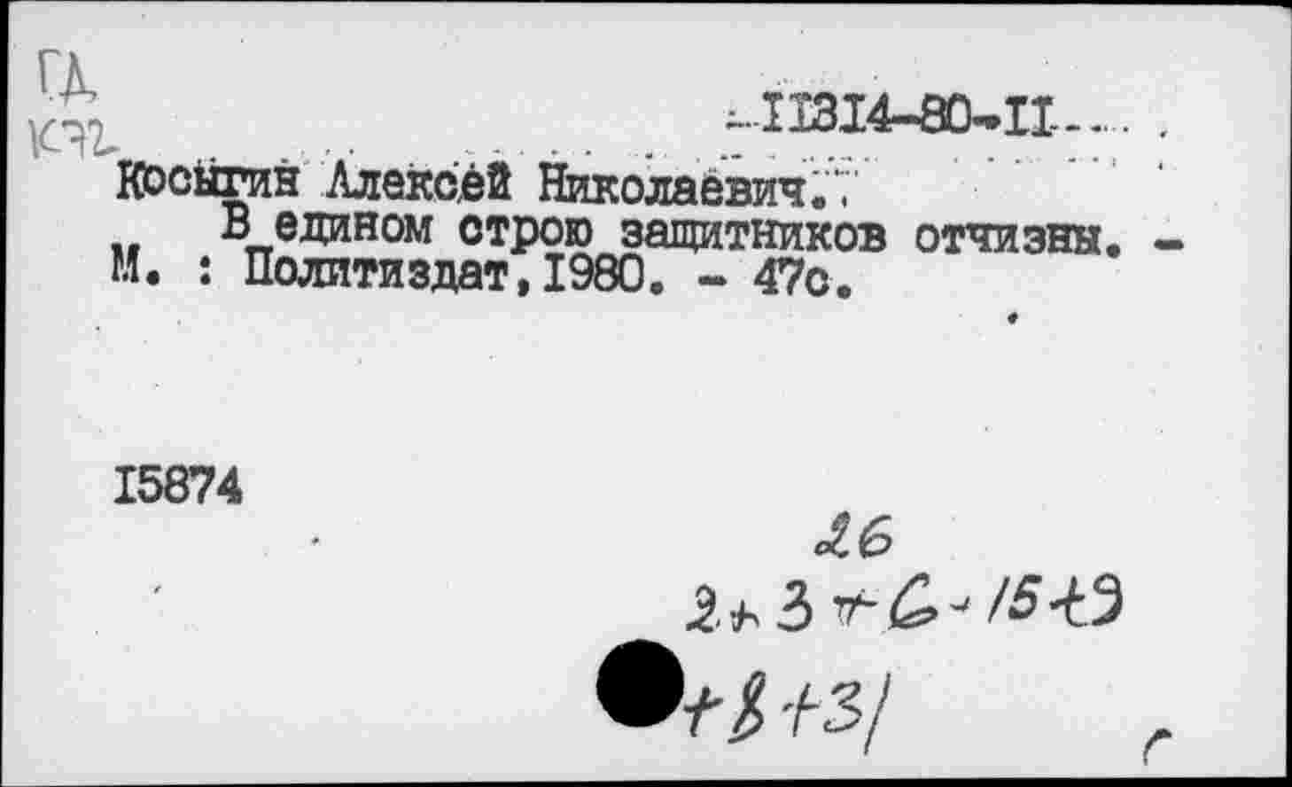 ﻿а
^.11314-80-11-..
Косыгин Алексей Николаевич."," В едином строю защитников отчизны.
М. : Политиздат,1980. - 47с.
15874
£6
О?# +3/